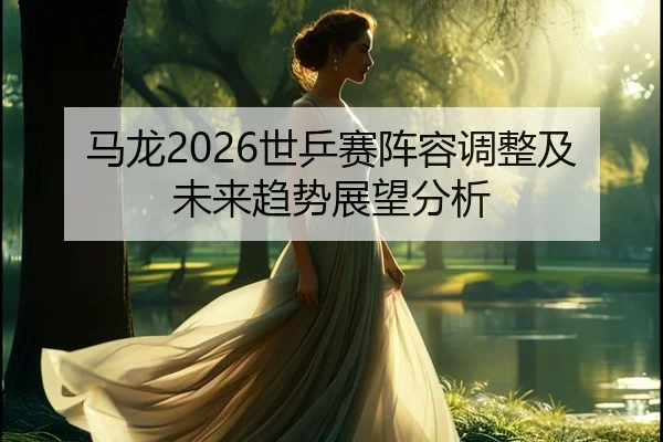 马龙2026世乒赛阵容调整及未来趋势展望分析
