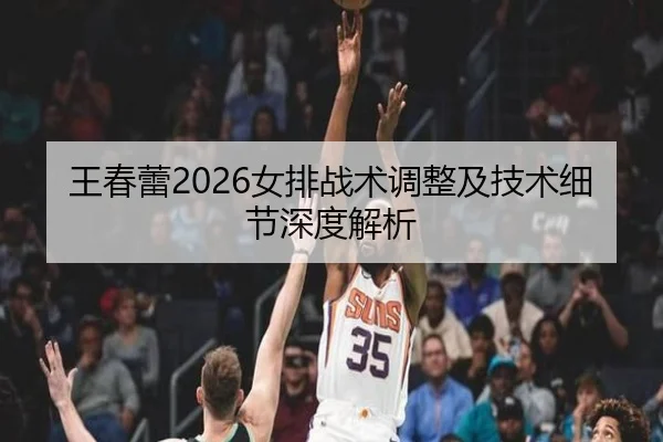 王春蕾2026女排战术调整及技术细节深度解析